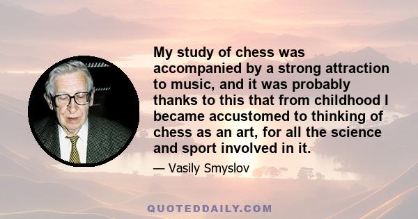 My study of chess was accompanied by a strong attraction to music, and it was probably thanks to this that from childhood I became accustomed to thinking of chess as an art, for all the science and sport involved in it.