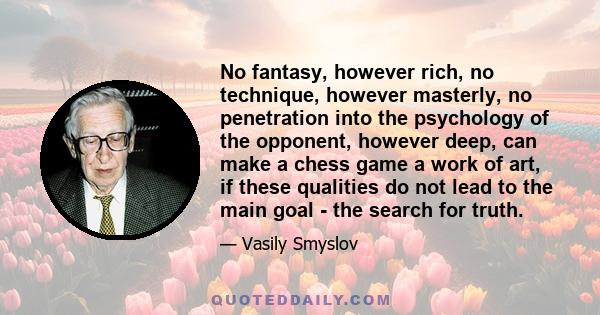 No fantasy, however rich, no technique, however masterly, no penetration into the psychology of the opponent, however deep, can make a chess game a work of art, if these qualities do not lead to the main goal - the