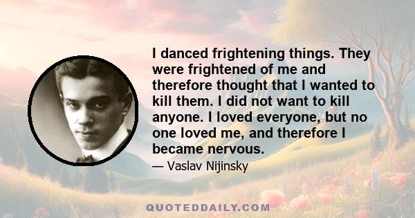 I danced frightening things. They were frightened of me and therefore thought that I wanted to kill them. I did not want to kill anyone. I loved everyone, but no one loved me, and therefore I became nervous.