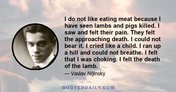 I do not like eating meat because I have seen lambs and pigs killed. I saw and felt their pain. They felt the approaching death. I could not bear it. I cried like a child. I ran up a hill and could not breathe. I felt