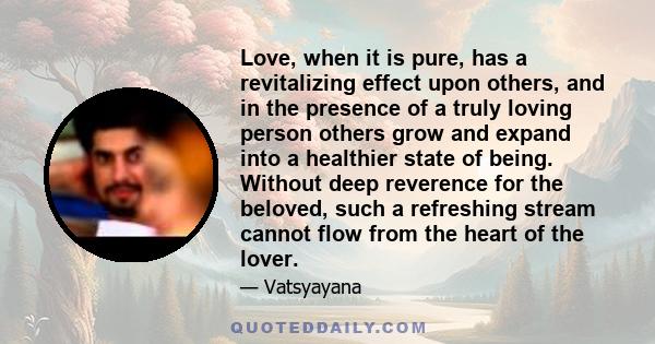 Love, when it is pure, has a revitalizing effect upon others, and in the presence of a truly loving person others grow and expand into a healthier state of being. Without deep reverence for the beloved, such a