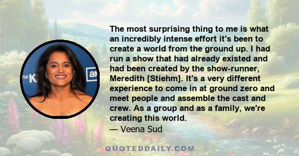 The most surprising thing to me is what an incredibly intense effort it's been to create a world from the ground up. I had run a show that had already existed and had been created by the show-runner, Meredith [Stiehm].