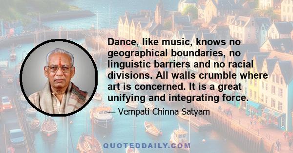 Dance, like music, knows no geographical boundaries, no linguistic barriers and no racial divisions. All walls crumble where art is concerned. It is a great unifying and integrating force.