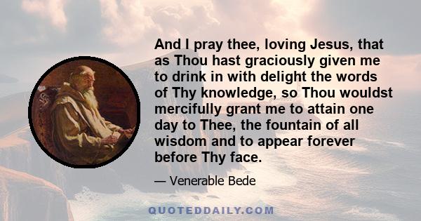 And I pray thee, loving Jesus, that as Thou hast graciously given me to drink in with delight the words of Thy knowledge, so Thou wouldst mercifully grant me to attain one day to Thee, the fountain of all wisdom and to