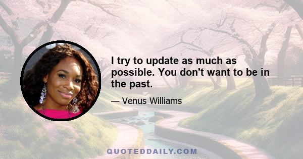 I try to update as much as possible. You don't want to be in the past.