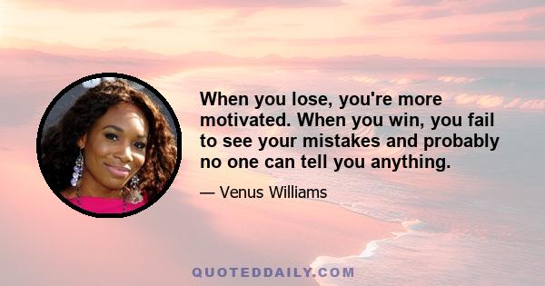 When you lose, you're more motivated. When you win, you fail to see your mistakes and probably no one can tell you anything.