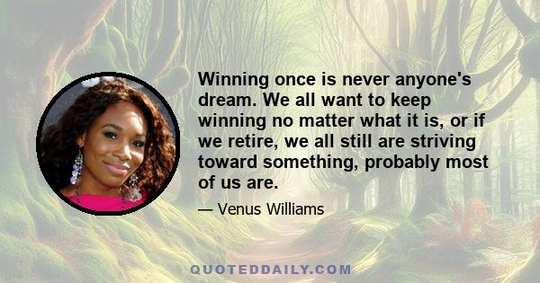 Winning once is never anyone's dream. We all want to keep winning no matter what it is, or if we retire, we all still are striving toward something, probably most of us are.