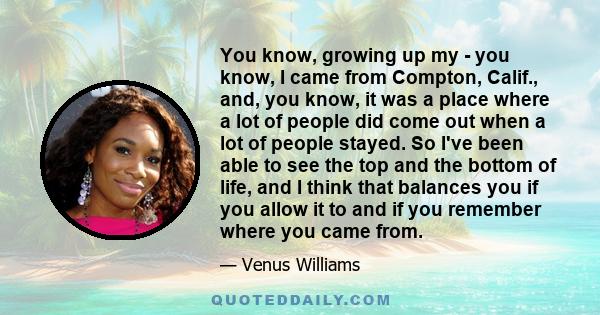 You know, growing up my - you know, I came from Compton, Calif., and, you know, it was a place where a lot of people did come out when a lot of people stayed. So I've been able to see the top and the bottom of life, and 