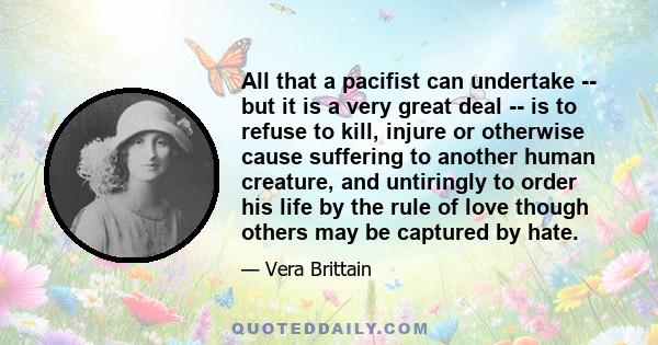 All that a pacifist can undertake -- but it is a very great deal -- is to refuse to kill, injure or otherwise cause suffering to another human creature, and untiringly to order his life by the rule of love though others 