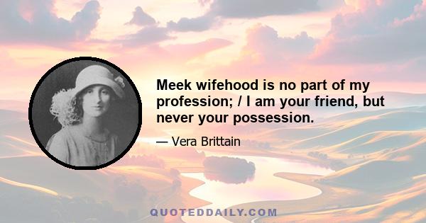 Meek wifehood is no part of my profession; / I am your friend, but never your possession.