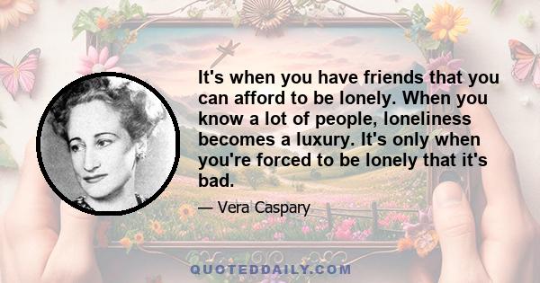 It's when you have friends that you can afford to be lonely. When you know a lot of people, loneliness becomes a luxury. It's only when you're forced to be lonely that it's bad.