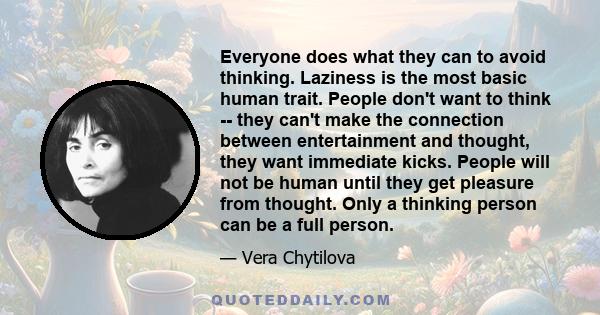 Everyone does what they can to avoid thinking. Laziness is the most basic human trait. People don't want to think -- they can't make the connection between entertainment and thought, they want immediate kicks. People