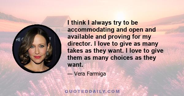 I think I always try to be accommodating and open and available and proving for my director. I love to give as many takes as they want. I love to give them as many choices as they want.