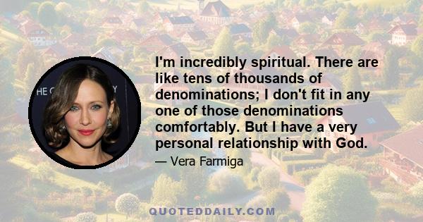 I'm incredibly spiritual. There are like tens of thousands of denominations; I don't fit in any one of those denominations comfortably. But I have a very personal relationship with God.