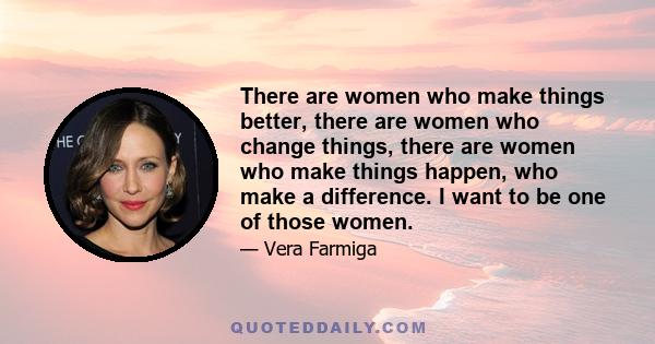 There are women who make things better, there are women who change things, there are women who make things happen, who make a difference. I want to be one of those women.