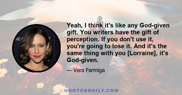 Yeah, I think it's like any God-given gift. You writers have the gift of perception. If you don't use it, you're going to lose it. And it's the same thing with you [Lorraine], it's God-given.