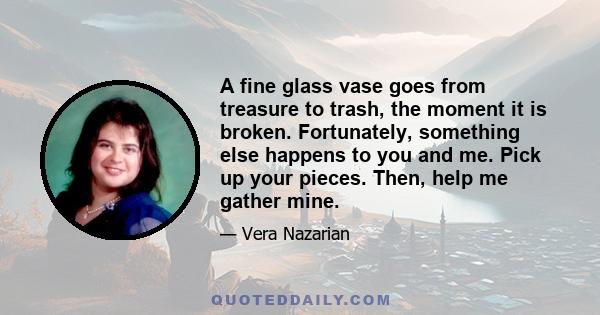 A fine glass vase goes from treasure to trash, the moment it is broken. Fortunately, something else happens to you and me. Pick up your pieces. Then, help me gather mine.