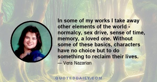 In some of my works I take away other elements of the world - normalcy, sex drive, sense of time, memory, a loved one. Without some of these basics, characters have no choice but to do something to reclaim their lives.