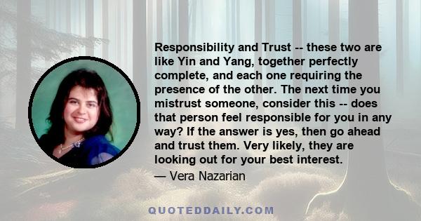 Responsibility and Trust -- these two are like Yin and Yang, together perfectly complete, and each one requiring the presence of the other. The next time you mistrust someone, consider this -- does that person feel