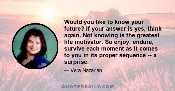 Would you like to know your future? If your answer is yes, think again. Not knowing is the greatest life motivator. So enjoy, endure, survive each moment as it comes to you in its proper sequence -- a surprise.