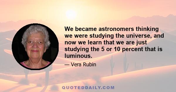 We became astronomers thinking we were studying the universe, and now we learn that we are just studying the 5 or 10 percent that is luminous.