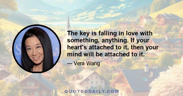 The key is falling in love with something, anything. If your heart's attached to it, then your mind will be attached to it.