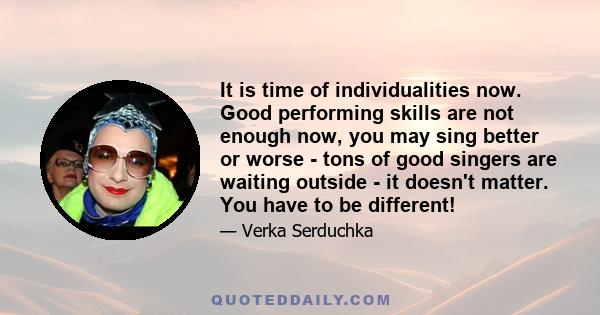 It is time of individualities now. Good performing skills are not enough now, you may sing better or worse - tons of good singers are waiting outside - it doesn't matter. You have to be different!