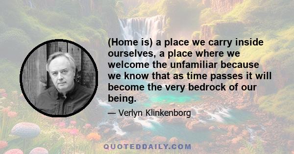 (Home is) a place we carry inside ourselves, a place where we welcome the unfamiliar because we know that as time passes it will become the very bedrock of our being.