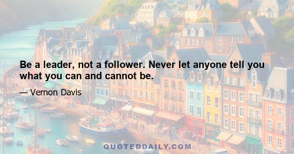 Be a leader, not a follower. Never let anyone tell you what you can and cannot be.