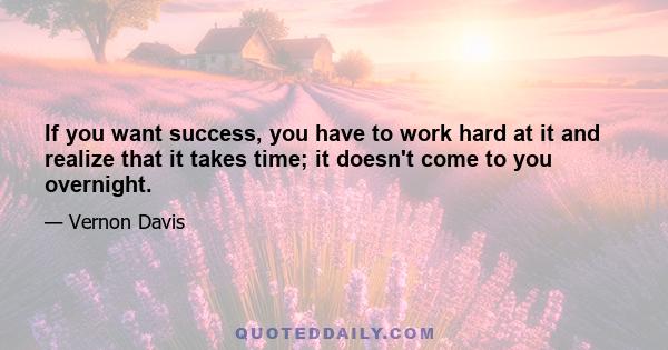 If you want success, you have to work hard at it and realize that it takes time; it doesn't come to you overnight.