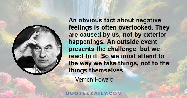 An obvious fact about negative feelings is often overlooked. They are caused by us, not by exterior happenings. An outside event presents the challenge, but we react to it. So we must attend to the way we take things,