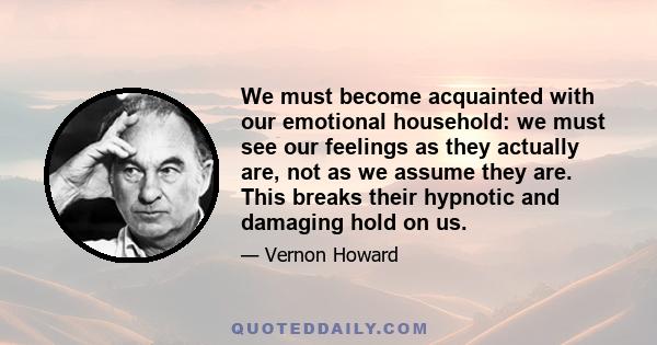 We must become acquainted with our emotional household: we must see our feelings as they actually are, not as we assume they are. This breaks their hypnotic and damaging hold on us.