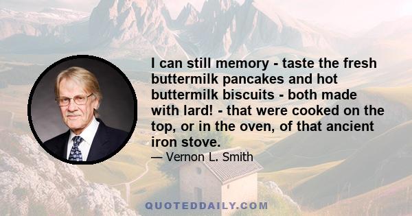 I can still memory - taste the fresh buttermilk pancakes and hot buttermilk biscuits - both made with lard! - that were cooked on the top, or in the oven, of that ancient iron stove.