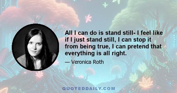 All I can do is stand still- I feel like if I just stand still, I can stop it from being true, I can pretend that everything is all right.