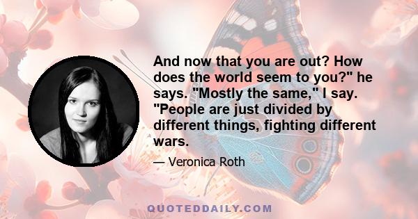 And now that you are out? How does the world seem to you? he says. Mostly the same, I say. People are just divided by different things, fighting different wars.