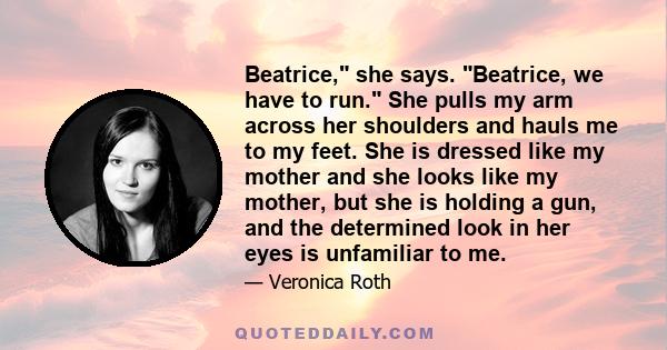 Beatrice, she says. Beatrice, we have to run. She pulls my arm across her shoulders and hauls me to my feet. She is dressed like my mother and she looks like my mother, but she is holding a gun, and the determined look