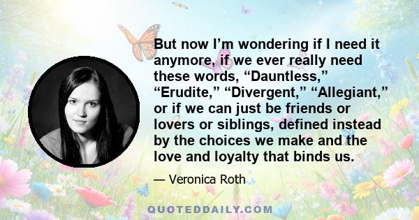 But now I’m wondering if I need it anymore, if we ever really need these words, “Dauntless,” “Erudite,” “Divergent,” “Allegiant,” or if we can just be friends or lovers or siblings, defined instead by the choices we