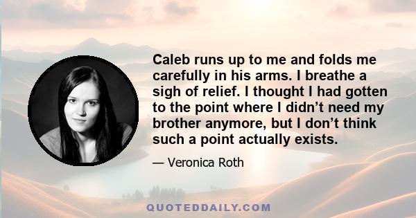 Caleb runs up to me and folds me carefully in his arms. I breathe a sigh of relief. I thought I had gotten to the point where I didn’t need my brother anymore, but I don’t think such a point actually exists.