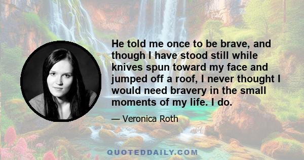 He told me once to be brave, and though I have stood still while knives spun toward my face and jumped off a roof, I never thought I would need bravery in the small moments of my life. I do.