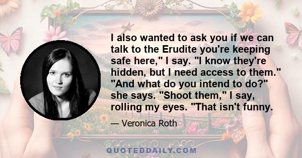 I also wanted to ask you if we can talk to the Erudite you're keeping safe here, I say. I know they're hidden, but I need access to them. And what do you intend to do? she says. Shoot them, I say, rolling my eyes. That