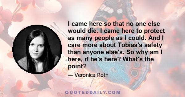 I came here so that no one else would die. I came here to protect as many people as I could. And I care more about Tobias's safety than anyone else's. So why am I here, if he's here? What's the point?