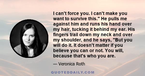 I can't force you. I can't make you want to survive this. He pulls me against him and runs his hand over my hair, tucking it behind my ear. His fingers trail down my neck and over my shoulder, and he says, But you will