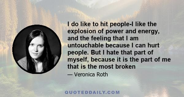 I do like to hit people-I like the explosion of power and energy, and the feeling that I am untouchable because I can hurt people. But I hate that part of myself, because it is the part of me that is the most broken