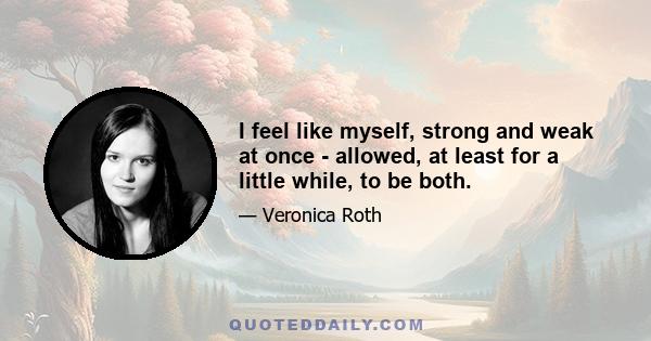 I feel like myself, strong and weak at once - allowed, at least for a little while, to be both.