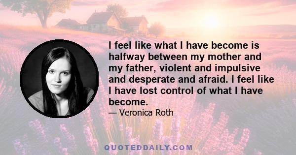 I feel like what I have become is halfway between my mother and my father, violent and impulsive and desperate and afraid. I feel like I have lost control of what I have become.