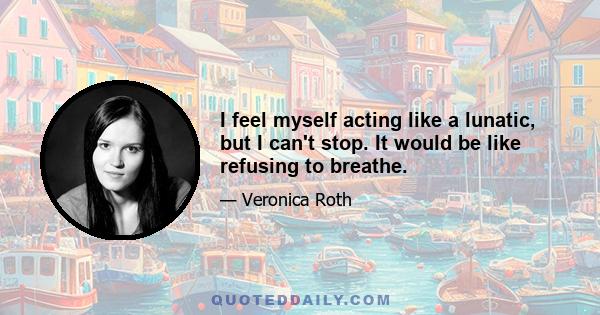 I feel myself acting like a lunatic, but I can't stop. It would be like refusing to breathe.