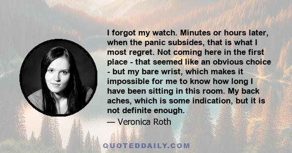 I forgot my watch. Minutes or hours later, when the panic subsides, that is what I most regret. Not coming here in the first place - that seemed like an obvious choice - but my bare wrist, which makes it impossible for