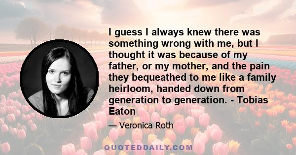 I guess I always knew there was something wrong with me, but I thought it was because of my father, or my mother, and the pain they bequeathed to me like a family heirloom, handed down from generation to generation. -