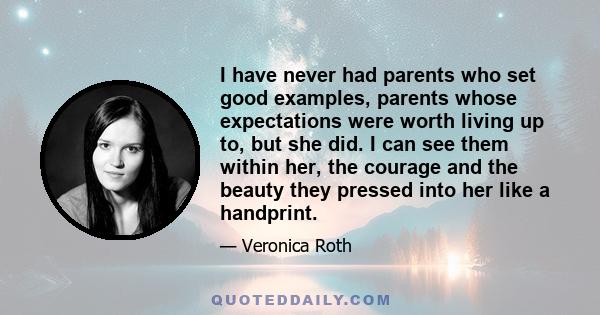 I have never had parents who set good examples, parents whose expectations were worth living up to, but she did. I can see them within her, the courage and the beauty they pressed into her like a handprint.