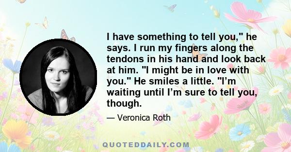 I have something to tell you, he says. I run my fingers along the tendons in his hand and look back at him. I might be in love with you. He smiles a little. I’m waiting until I’m sure to tell you, though.